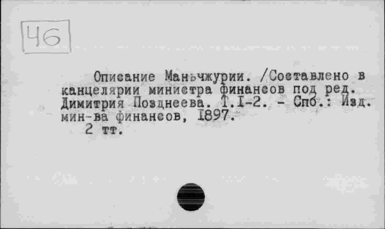 ﻿46
Описание Маньчжурии. /Составлено в канцелярии министра финансов под ред. Димитрия Поэднеева. Т.1-2. - Спб.: Иід. мин-ва финансов, 1897.
2 тт.